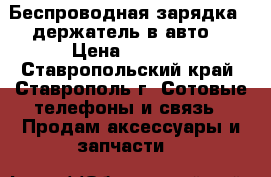 Беспроводная зарядка - держатель в авто. › Цена ­ 1 600 - Ставропольский край, Ставрополь г. Сотовые телефоны и связь » Продам аксессуары и запчасти   